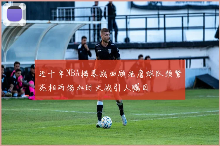 近十年NBA揭幕战回顾老詹球队频繁亮相两场加时大战引人瞩目