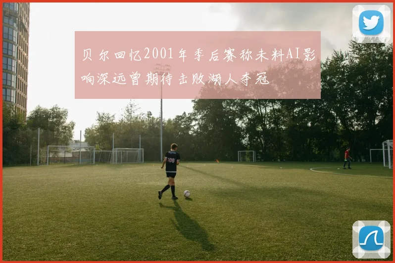 贝尔回忆2001年季后赛称未料AI影响深远曾期待击败湖人夺冠