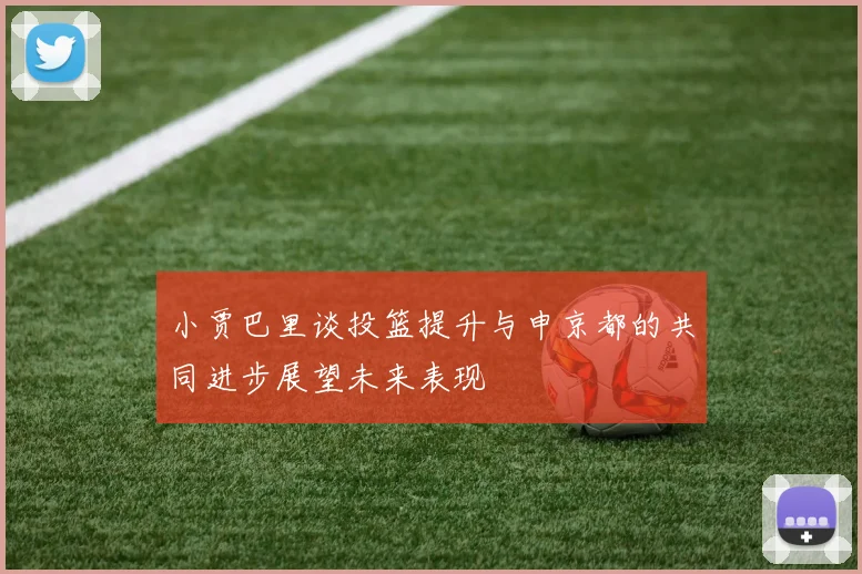 小贾巴里谈投篮提升与申京都的共同进步展望未来表现
