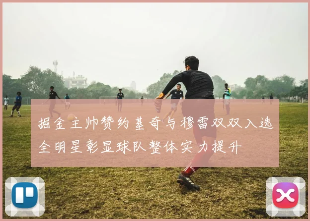 掘金主帅赞约基奇与穆雷双双入选全明星彰显球队整体实力提升