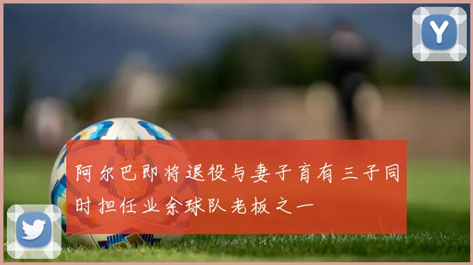 阿尔巴即将退役与妻子育有三子同时担任业余球队老板之一