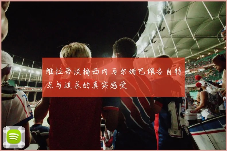 维拉蒂谈梅西内马尔姆巴佩各自特点与追求的真实感受