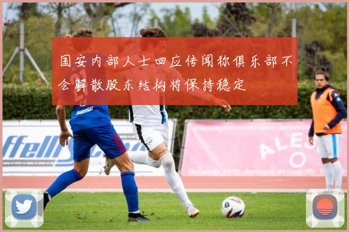 国安内部人士回应传闻称俱乐部不会解散股东结构将保持稳定
