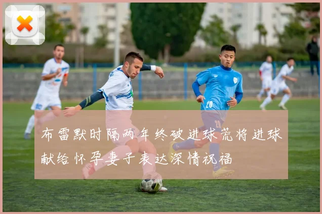 布雷默时隔两年终破进球荒将进球献给怀孕妻子表达深情祝福