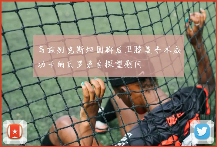 乌兹别克斯坦国脚后卫膝盖手术成功卡纳瓦罗亲自探望慰问