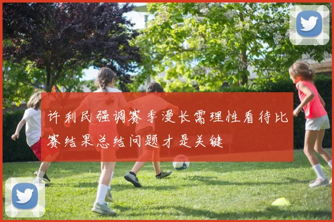 许利民强调赛季漫长需理性看待比赛结果总结问题才是关键