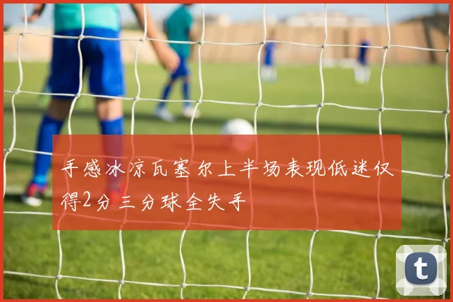 手感冰凉瓦塞尔上半场表现低迷仅得2分三分球全失手