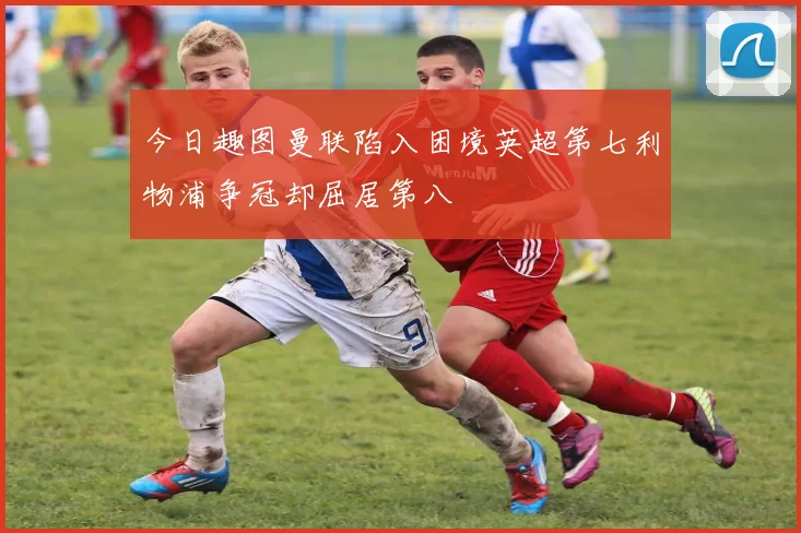 今日趣图曼联陷入困境英超第七利物浦争冠却屈居第八