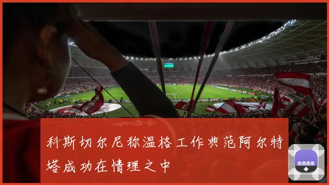 科斯切尔尼称温格工作典范阿尔特塔成功在情理之中