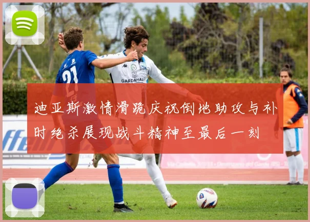 迪亚斯激情滑跪庆祝倒地助攻与补时绝杀展现战斗精神至最后一刻