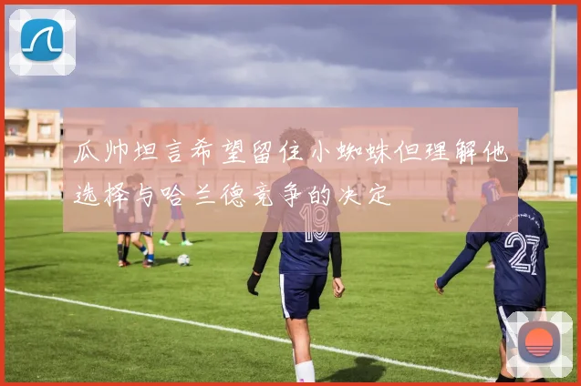 瓜帅坦言希望留住小蜘蛛但理解他选择与哈兰德竞争的决定