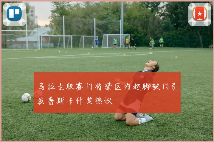 乌拉圭联赛门将禁区内起脚破门引发普斯卡什奖热议