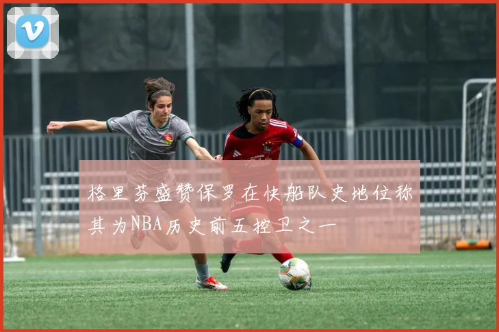 格里芬盛赞保罗在快船队史地位称其为NBA历史前五控卫之一