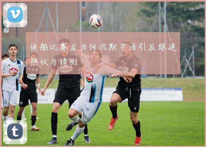 快船比赛后为何沉默不语引发球迷热议与猜测