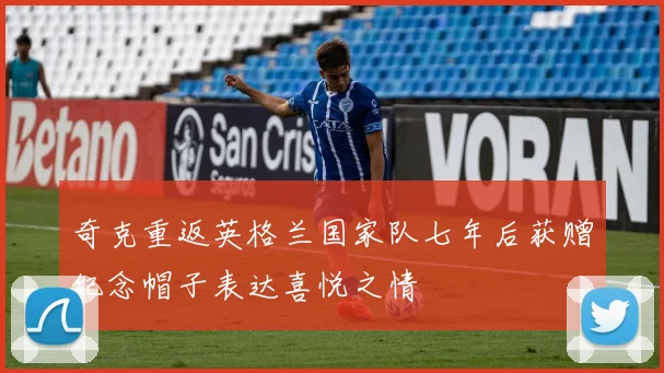 奇克重返英格兰国家队七年后获赠纪念帽子表达喜悦之情