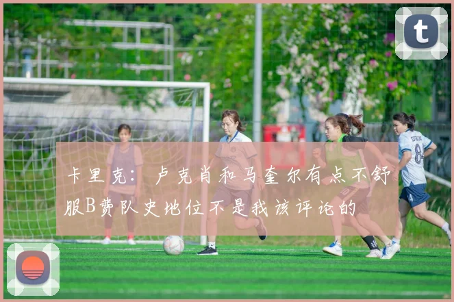 卡里克：卢克肖和马奎尔有点不舒服B费队史地位不是我该评论的