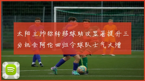 太阳主帅称转移球助攻显著提升三分机会阿伦回归令球队士气大增