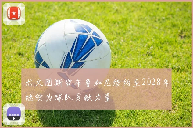 尤文图斯宣布鲁加尼续约至2028年继续为球队贡献力量