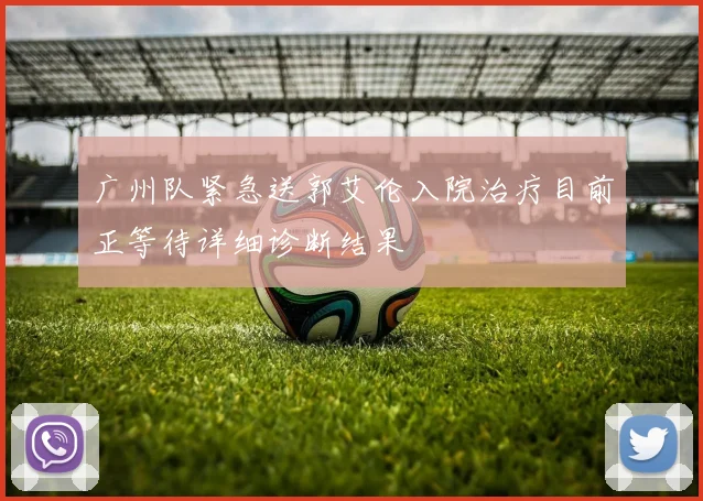 广州队紧急送郭艾伦入院治疗目前正等待详细诊断结果