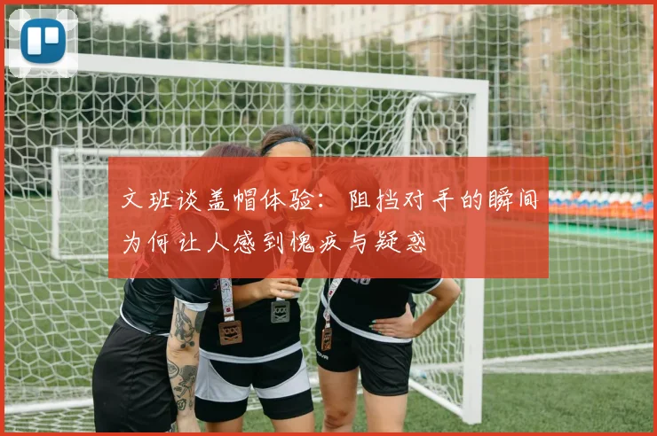 文班谈盖帽体验：阻挡对手的瞬间为何让人感到愧疚与疑惑