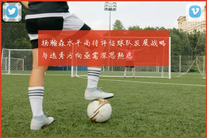 杨瀚森水平尚待评估球队发展战略与选秀方向亟需深思熟虑