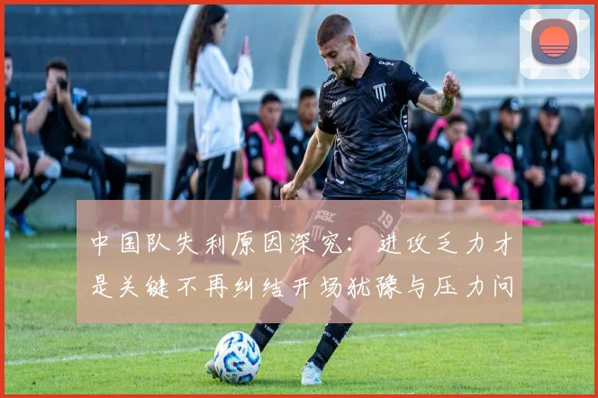 中国队失利原因深究：进攻乏力才是关键不再纠结开场犹豫与压力问题