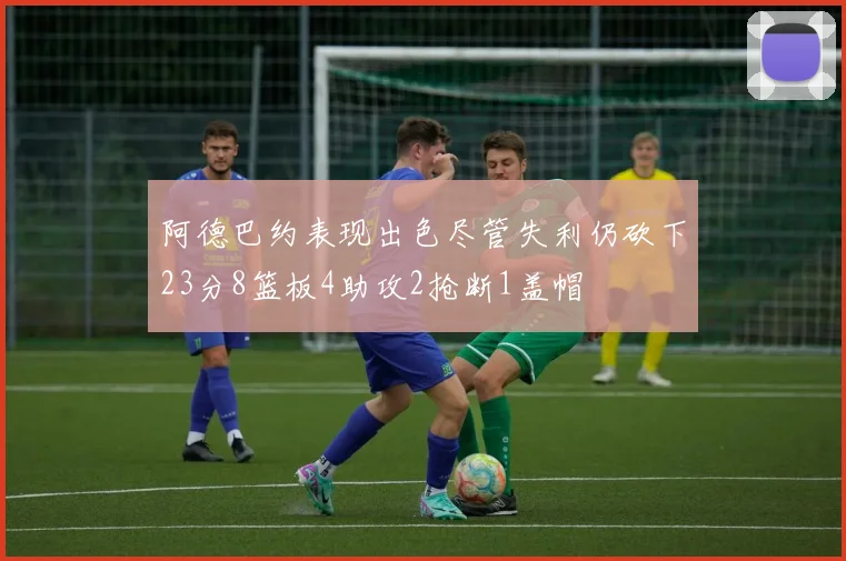 阿德巴约表现出色尽管失利仍砍下23分8篮板4助攻2抢断1盖帽