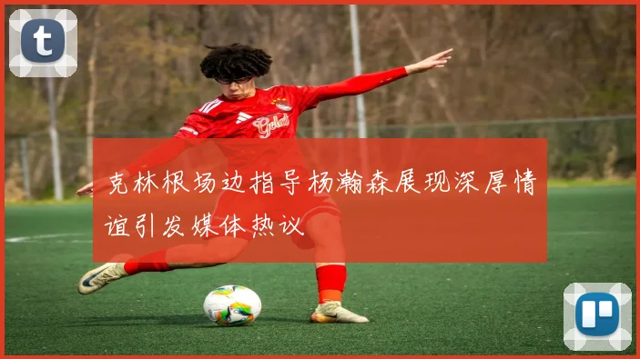 克林根场边指导杨瀚森展现深厚情谊引发媒体热议