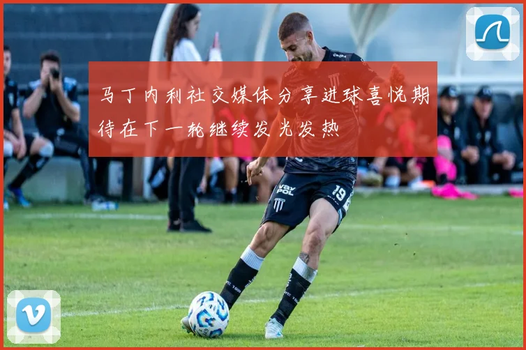 马丁内利社交媒体分享进球喜悦期待在下一轮继续发光发热