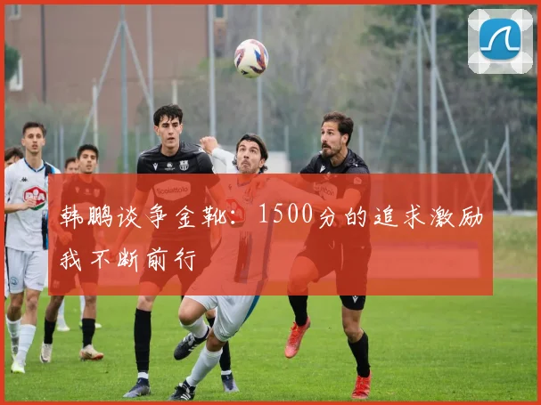韩鹏谈争金靴：1500分的追求激励我不断前行