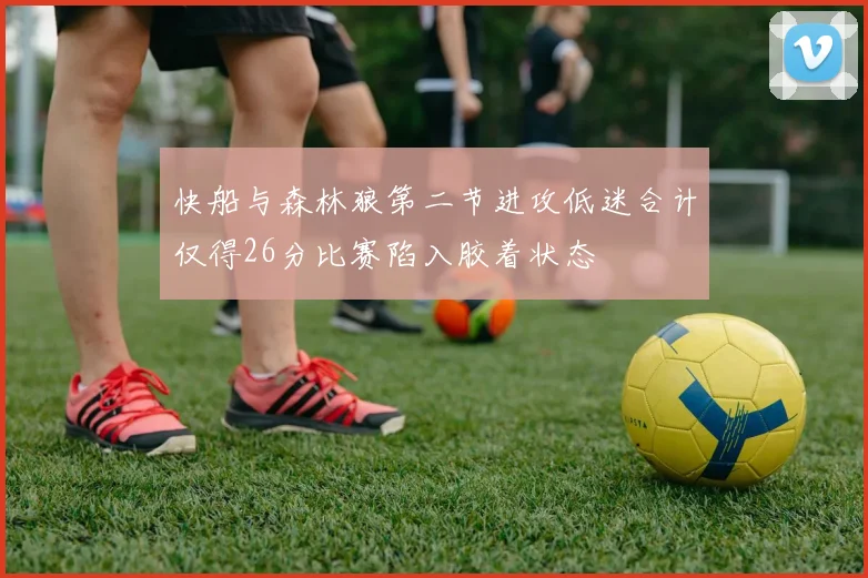 快船与森林狼第二节进攻低迷合计仅得26分比赛陷入胶着状态