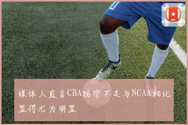 媒体人直言CBA防守不足与NCAA相比显得尤为明显