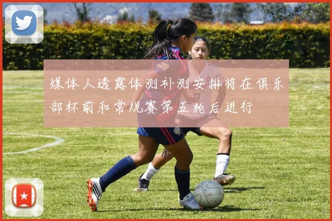 媒体人透露体测补测安排将在俱乐部杯前和常规赛第五轮后进行