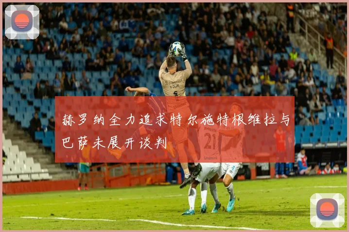 赫罗纳全力追求特尔施特根维拉与巴萨未展开谈判