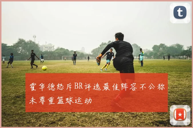 霍华德怒斥BR评选最佳阵容不公称未尊重篮球运动