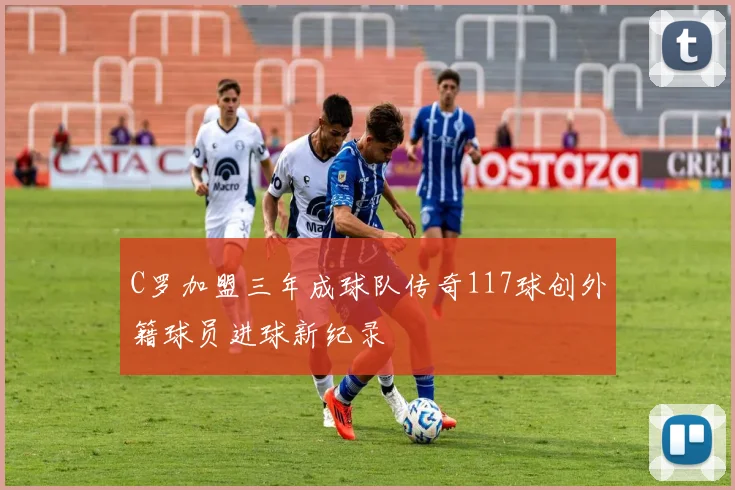 C罗加盟三年成球队传奇117球创外籍球员进球新纪录