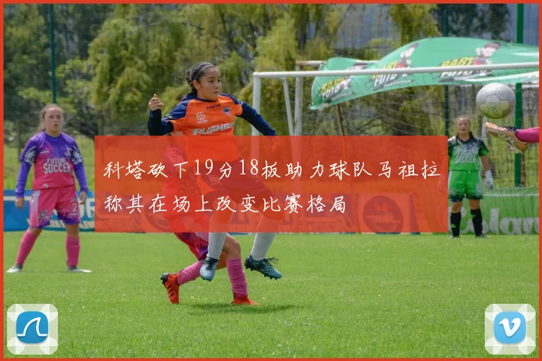 科塔砍下19分18板助力球队马祖拉称其在场上改变比赛格局