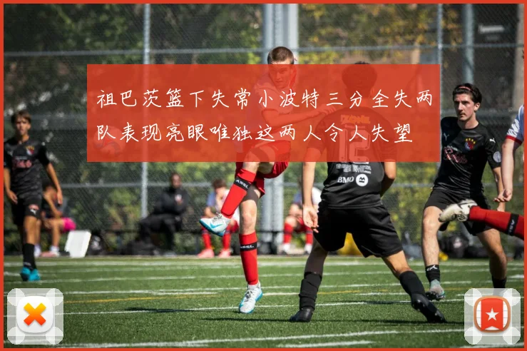 祖巴茨篮下失常小波特三分全失两队表现亮眼唯独这两人令人失望